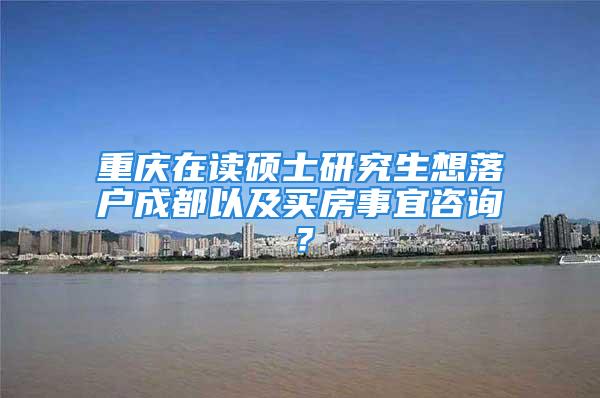 重庆在读硕士研究生想落户成都以及买房事宜咨询？