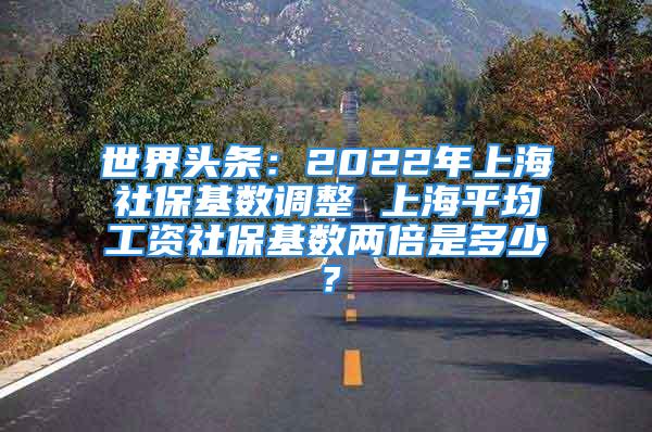 世界头条：2022年上海社保基数调整 上海平均工资社保基数两倍是多少？