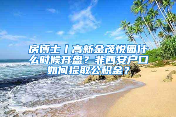 房博士丨高新金茂悦园什么时候开盘？非西安户口如何提取公积金？