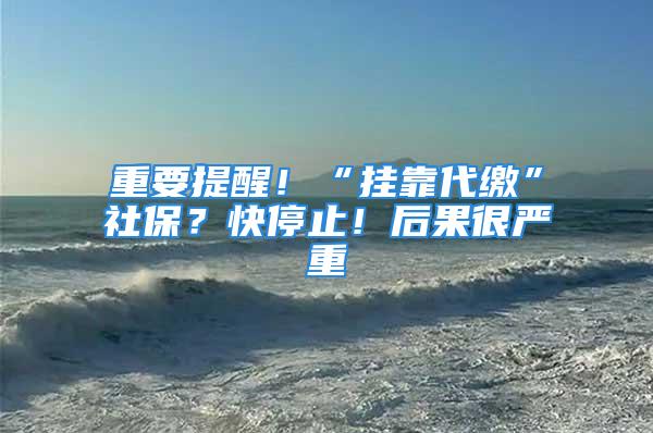 重要提醒！“挂靠代缴”社保？快停止！后果很严重