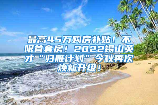 最高45万购房补贴！不限首套房！2022锡山英才“归雁计划”今秋再次焕新升级！