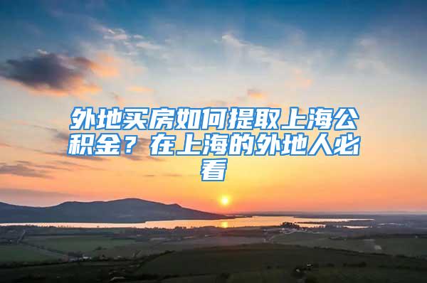 外地买房如何提取上海公积金？在上海的外地人必看