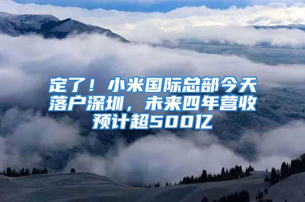 定了！小米国际总部今天落户深圳，未来四年营收预计超500亿