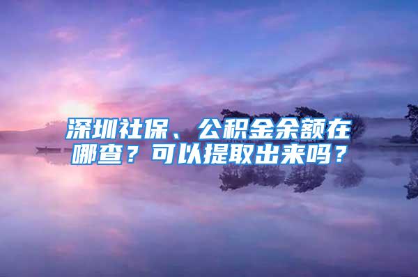 深圳社保、公积金余额在哪查？可以提取出来吗？