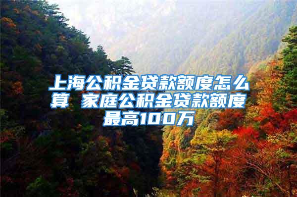 上海公积金贷款额度怎么算 家庭公积金贷款额度最高100万