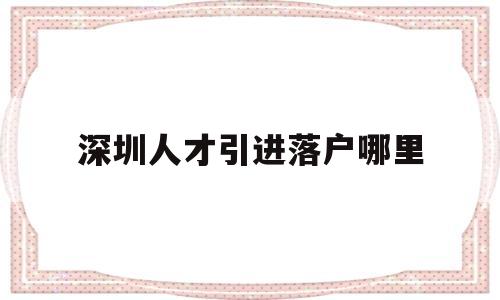 深圳人才引进落户哪里(深圳人才引进落户落在哪里) 应届毕业生入户深圳