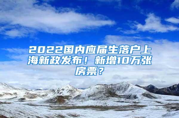 2022国内应届生落户上海新政发布！新增10万张房票？