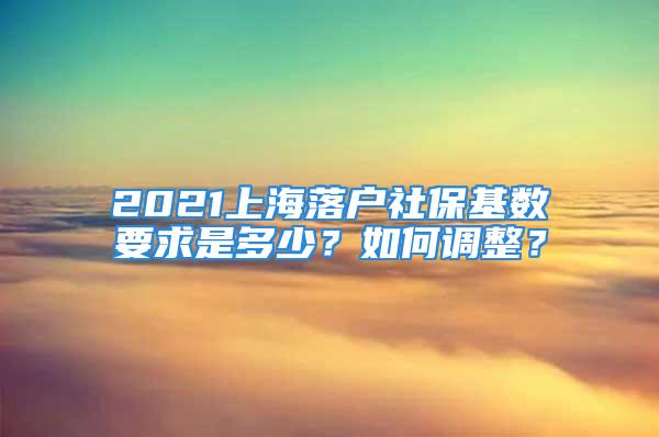 2021上海落户社保基数要求是多少？如何调整？