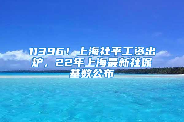 11396！上海社平工资出炉，22年上海最新社保基数公布