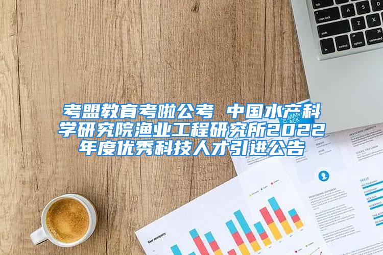 考盟教育考啦公考 中国水产科学研究院渔业工程研究所2022年度优秀科技人才引进公告