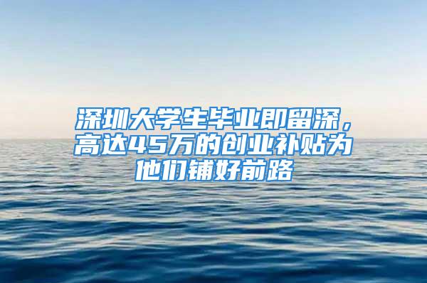 深圳大学生毕业即留深，高达45万的创业补贴为他们铺好前路