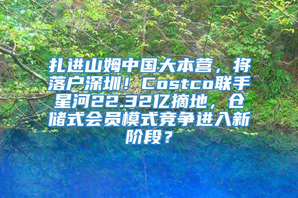 扎进山姆中国大本营，将落户深圳！Costco联手星河22.32亿摘地，仓储式会员模式竞争进入新阶段？