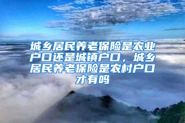 城乡居民养老保险是农业户口还是城镇户口，城乡居民养老保险是农村户口才有吗