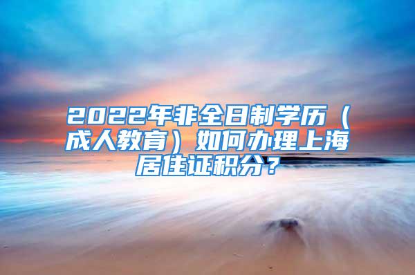 2022年非全日制学历（成人教育）如何办理上海居住证积分？