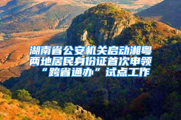 湖南省公安机关启动湘粤两地居民身份证首次申领“跨省通办”试点工作