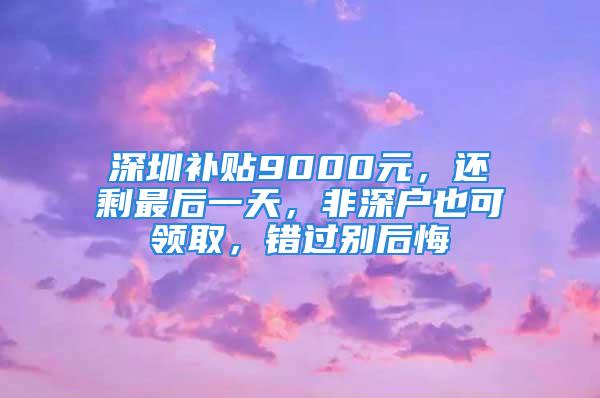 深圳补贴9000元，还剩最后一天，非深户也可领取，错过别后悔