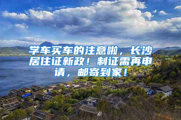 学车买车的注意啦，长沙居住证新政！制证需再申请，邮寄到家！