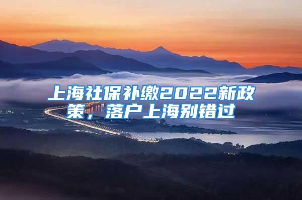 上海社保补缴2022新政策，落户上海别错过