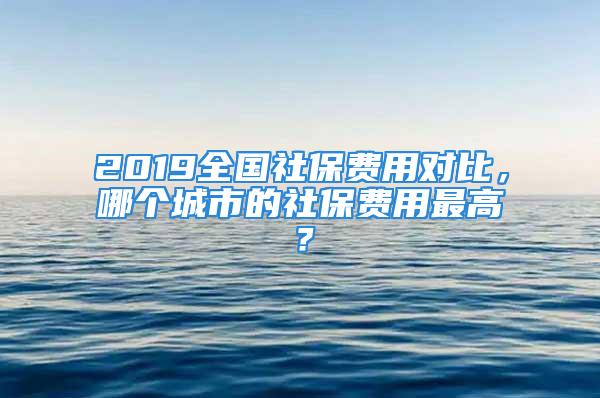 2019全国社保费用对比，哪个城市的社保费用最高？