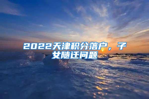 2022天津积分落户，子女随迁问题