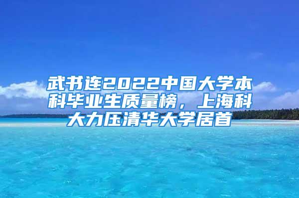 武书连2022中国大学本科毕业生质量榜，上海科大力压清华大学居首