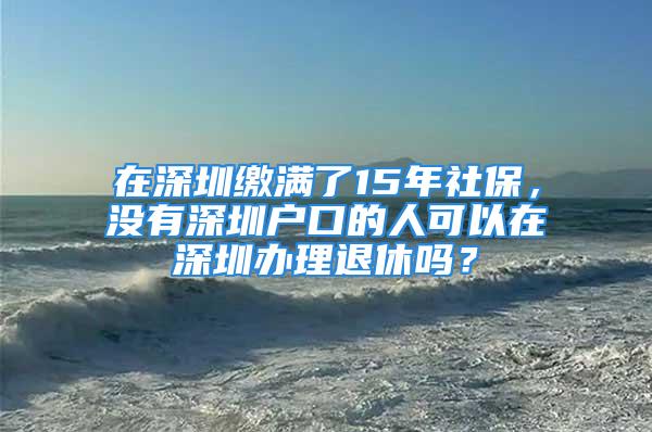 在深圳缴满了15年社保，没有深圳户口的人可以在深圳办理退休吗？