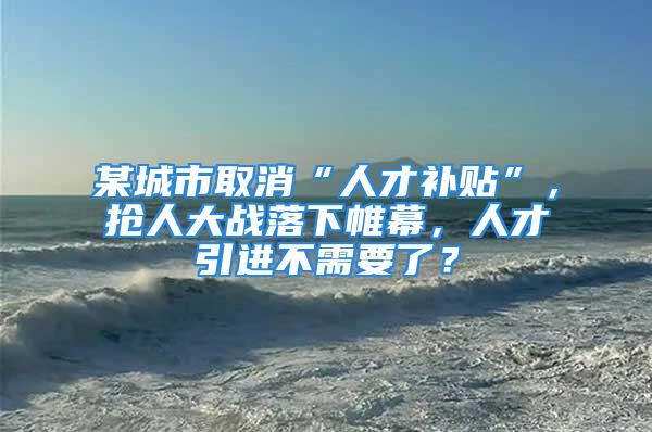 某城市取消“人才补贴”，抢人大战落下帷幕，人才引进不需要了？