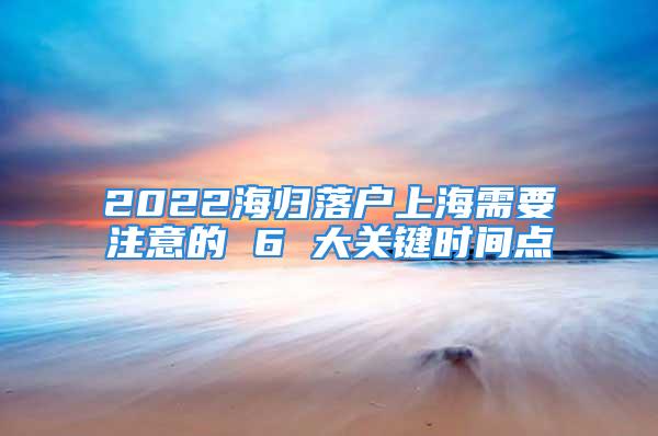 2022海归落户上海需要注意的 6 大关键时间点