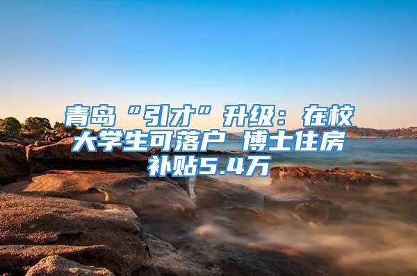 青岛“引才”升级：在校大学生可落户 博士住房补贴5.4万