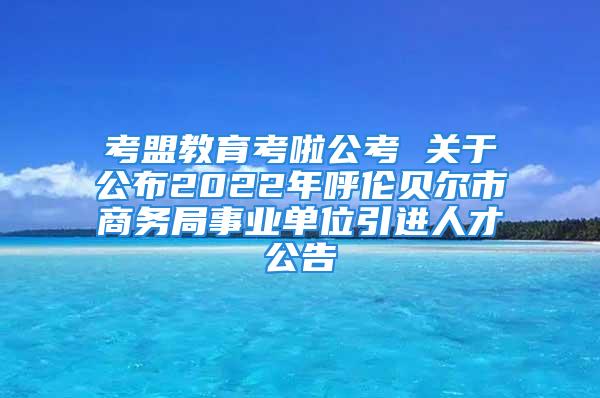 考盟教育考啦公考 关于公布2022年呼伦贝尔市商务局事业单位引进人才公告