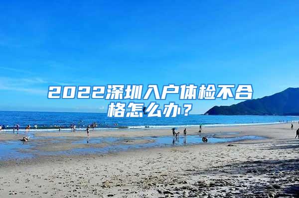 2022深圳入户体检不合格怎么办？