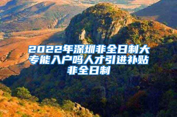 2022年深圳非全日制大专能入户吗人才引进补贴非全日制