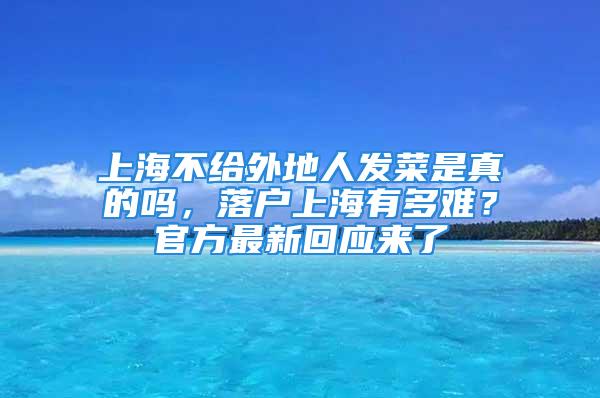 上海不给外地人发菜是真的吗，落户上海有多难？官方最新回应来了