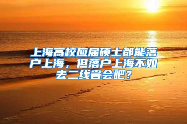 上海高校应届硕士都能落户上海，但落户上海不如去二线省会吧？