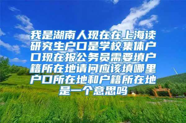 我是湖南人现在在上海读研究生户口是学校集体户口现在报公务员需要填户籍所在地请问应该填哪里户口所在地和户籍所在地是一个意思吗