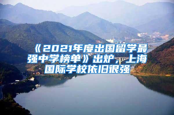 《2021年度出国留学最强中学榜单》出炉，上海国际学校依旧很强