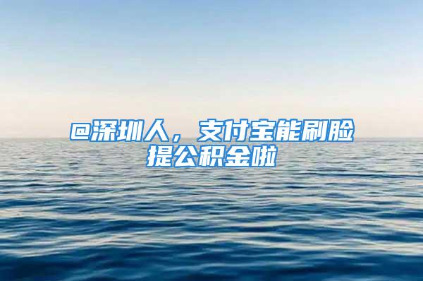 @深圳人，支付宝能刷脸提公积金啦