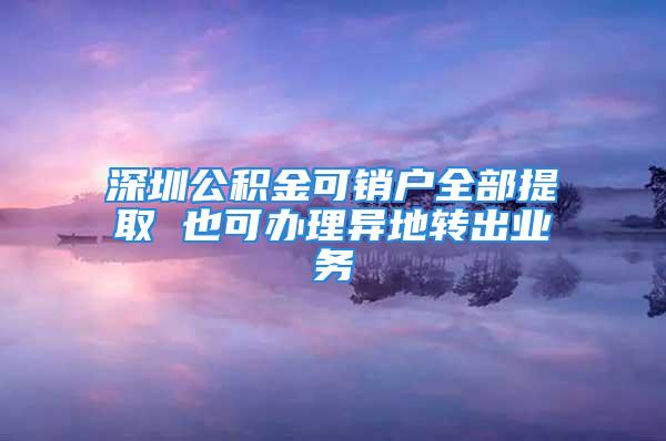 深圳公积金可销户全部提取 也可办理异地转出业务