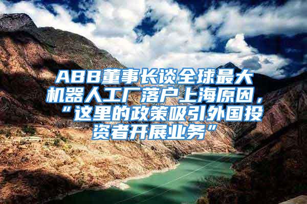 ABB董事长谈全球最大机器人工厂落户上海原因，“这里的政策吸引外国投资者开展业务”