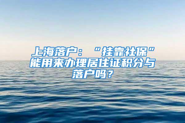 上海落户：“挂靠社保”能用来办理居住证积分与落户吗？