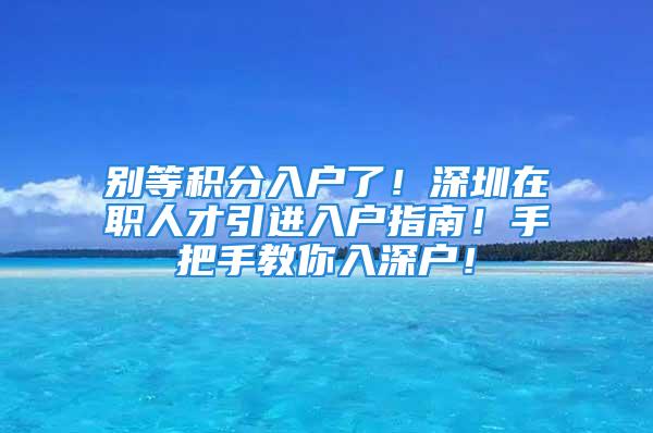 别等积分入户了！深圳在职人才引进入户指南！手把手教你入深户！