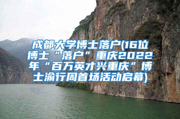 成都大学博士落户(16位博士“落户”重庆2022年“百万英才兴重庆”博士渝行周首场活动启幕)