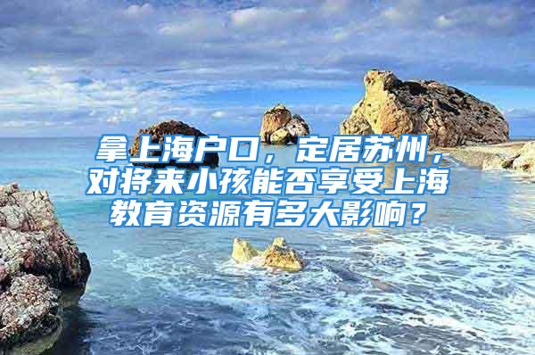 拿上海户口，定居苏州，对将来小孩能否享受上海教育资源有多大影响？