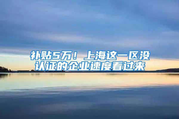 补贴5万！上海这一区没认证的企业速度看过来