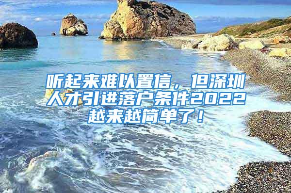 听起来难以置信，但深圳人才引进落户条件2022越来越简单了！