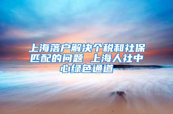 上海落户解决个税和社保匹配的问题 上海人社中心绿色通道