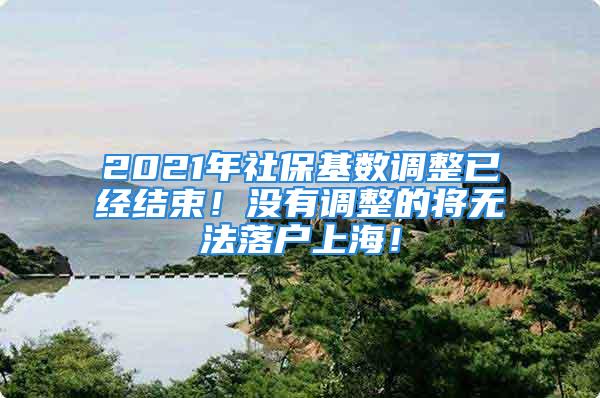 2021年社保基数调整已经结束！没有调整的将无法落户上海！