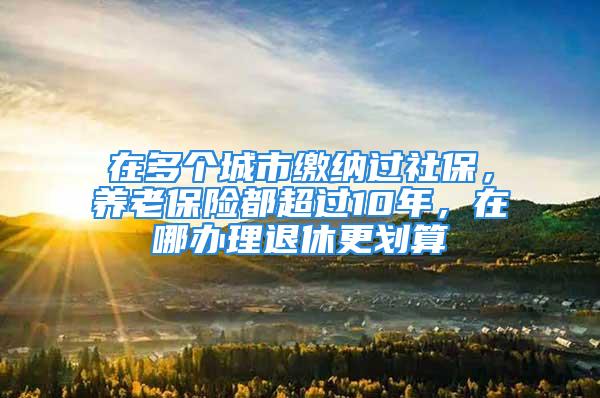 在多个城市缴纳过社保，养老保险都超过10年，在哪办理退休更划算