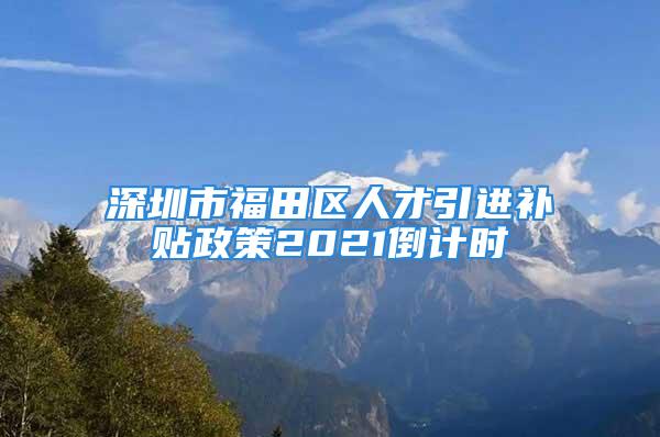 深圳市福田区人才引进补贴政策2021倒计时