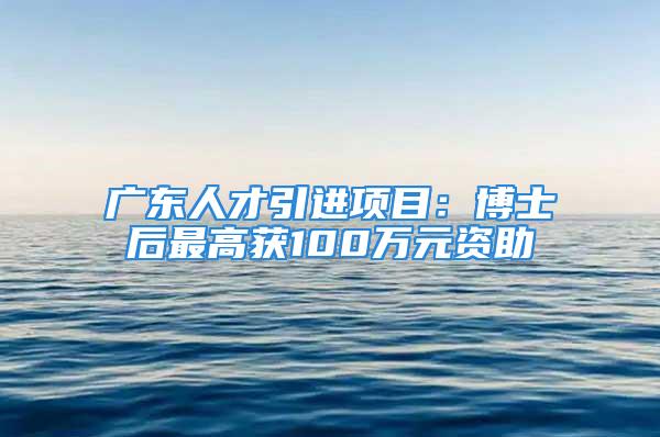 广东人才引进项目：博士后最高获100万元资助